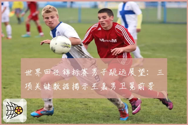 世界田径锦标赛男子跳远展望：三项关键数据揭示王嘉男卫冕前景