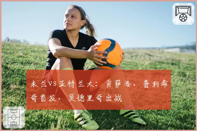 米兰vs亚特兰大：贡萨洛、普利希奇首发，莫德里奇出战