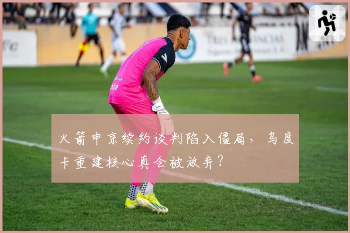 火箭申京续约谈判陷入僵局，乌度卡重建核心真会被放弃？