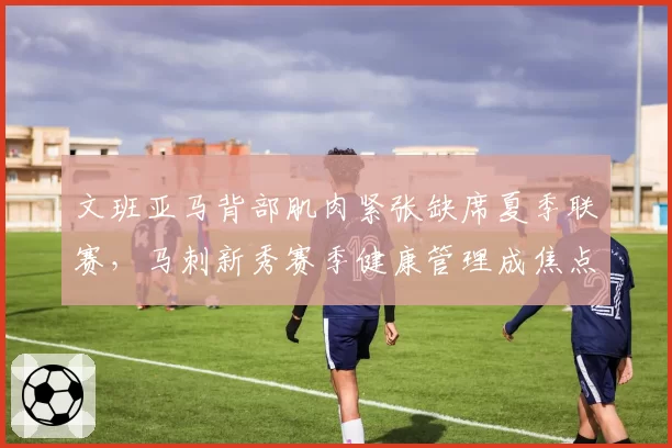 文班亚马背部肌肉紧张缺席夏季联赛，马刺新秀赛季健康管理成焦点