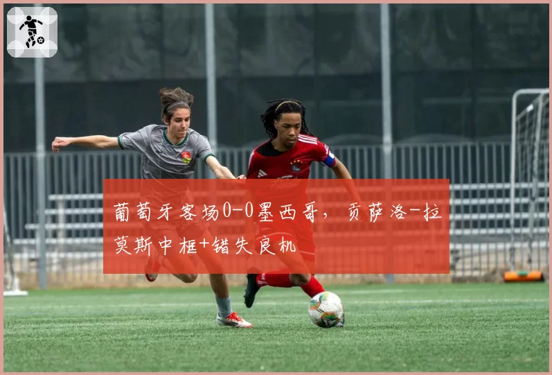 葡萄牙客场0-0墨西哥，贡萨洛-拉莫斯中框+错失良机