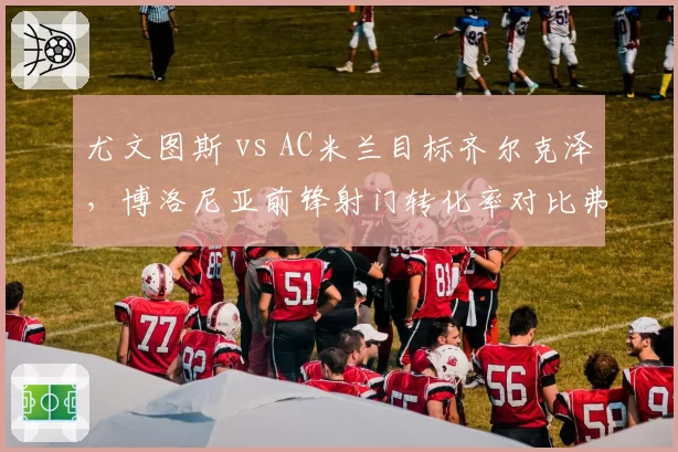尤文图斯 vs AC米兰目标齐尔克泽，博洛尼亚前锋射门转化率对比弗拉霍维奇