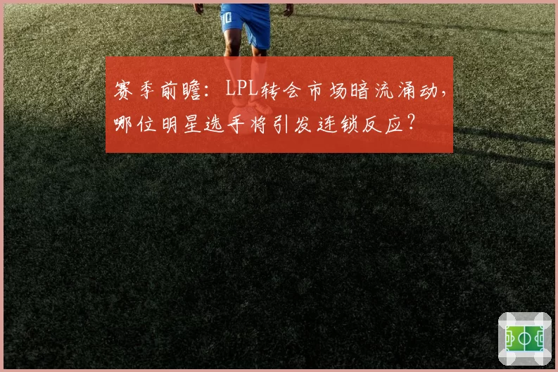 赛季前瞻：LPL转会市场暗流涌动，哪位明星选手将引发连锁反应？