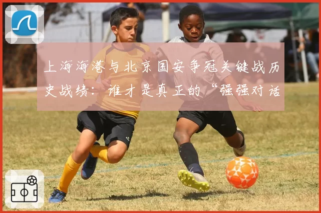 上海海港与北京国安争冠关键战历史战绩：谁才是真正的“强强对话之王”？