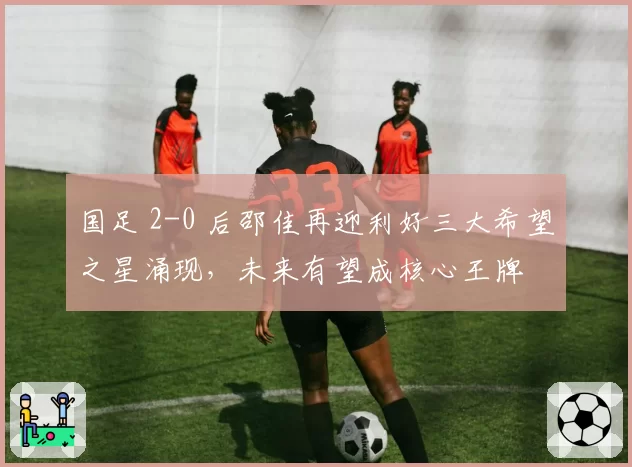 国足 2-0 后邵佳再迎利好三大希望之星涌现,未来有望成核心王牌