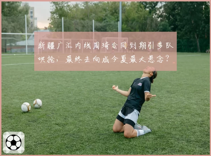 新疆广汇内线周琦合同到期引多队哄抢，最终去向成今夏最大悬念？
