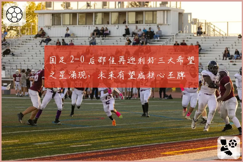 国足 2-0 后邵佳再迎利好三大希望之星涌现，未来有望成核心王牌